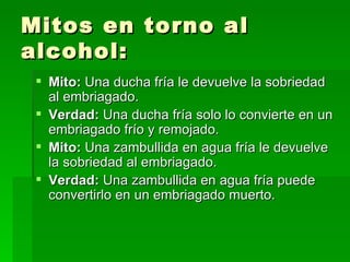 Mitos en torno al alcohol: Mito:  Una ducha fría le devuelve la sobriedad al embriagado. Verdad:  Una ducha fría solo lo convierte en un embriagado frío y remojado. Mito:  Una zambullida en agua fría le devuelve la sobriedad al embriagado. Verdad:  Una zambullida en agua fría puede convertirlo en un embriagado muerto. 