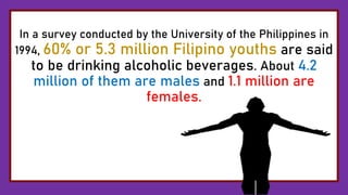 In a survey conducted by the University of the Philippines in
1994, 60% or 5.3 million Filipino youths are said
to be drinking alcoholic beverages. About 4.2
million of them are males and 1.1 million are
females.
 