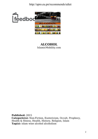 ALCOHOL
IslamicMobility.com
Published: 2015
Categorie(s): Non-Fiction, Esotericism, Occult, Prophecy,
Health & fitness, Health, History, Religion, Islam
Tag(s): islam wine alcohol alcoholism
1
http://apro.eu.pn/recommends/ediet
 