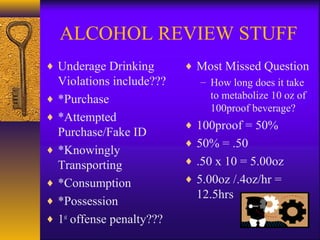 ALCOHOL REVIEW STUFF
♦ Underage Drinking
Violations include???
♦ *Purchase
♦ *Attempted
Purchase/Fake ID
♦ *Knowingly
Transporting
♦ *Consumption
♦ *Possession
♦ 1st
offense penalty???
♦ Most Missed Question
– How long does it take
to metabolize 10 oz of
100proof beverage?
♦ 100proof = 50%
♦ 50% = .50
♦ .50 x 10 = 5.00oz
♦ 5.00oz /.4oz/hr =
12.5hrs
 