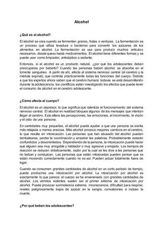 Alcohol
¿Qué es el alcohol?
El alcohol se crea cuando se fermentan granos, frutas o verduras. La fermentación es
un proceso que utiliza levadura o bacterias para convertir los azúcares de los
alimentos en alcohol. La fermentación se usa para producir muchos artículos
necesarios, desde queso hasta medicamentos. El alcohol tiene diferentes formas y se
puede usar como limpiador, antiséptico o sedante.
Entonces, si el alcohol es un producto natural, ¿por qué los adolescentes deben
preocuparse por beberlo? Cuando las personas beben alcohol, se absorbe en el
torrente sanguíneo. A partir de ahí, afecta al sistema nervioso central (el cerebro y la
médula espinal), que controla prácticamente todas las funciones del cuerpo. Debido
a que los expertos ahora saben que el cerebro humano todavía se está desarrollando
durante la adolescencia, los científicos están investigando los efectos que puede tener
el consumo de alcohol en el cerebro adolescente.
¿Cómo afecta al cuerpo?
El alcohol es un depresor, lo que significa que ralentiza el funcionamiento del sistema
nervioso central. El alcohol en realidad bloquea algunos de los mensajes que intentan
llegar al cerebro. Esto altera las percepciones, las emociones, el movimiento, la visión
y el oído de una persona.
En cantidades muy pequeñas, el alcohol puede ayudar a que una persona se sienta
más relajada o menos ansiosa. Más alcohol provoca mayores cambios en el cerebro,
lo que resulta en intoxicación. Las personas que han abusado del alcohol pueden
tambalearse, perder la coordinación y arrastrar las palabras. Probablemente estarán
confundidos y desorientados. Dependiendo de la persona, la intoxicación puede hacer
que alguien sea muy amigable y hablador o muy agresivo y enojado. Los tiempos de
reacción se reducen drásticamente, razón por la cual se les dice a las personas que
no beban y conduzcan. Las personas que están intoxicadas pueden pensar que se
están moviendo correctamente cuando no es así. Pueden actuar totalmente fuera de
lugar.
Cuando se consumen grandes cantidades de alcohol en un corto período de tiempo,
puede producirse una intoxicación por alcohol. La intoxicación por alcohol es
exactamente lo que parece: el cuerpo se ha envenenado con grandes cantidades de
alcohol. Los vómitos violentos suelen ser el primer síntoma de intoxicación por
alcohol. Puede provocar somnolencia extrema, inconsciencia, dificultad para respirar,
niveles peligrosamente bajos de azúcar en la sangre, convulsiones e incluso la
muerte.
¿Por qué beben los adolescentes?
 