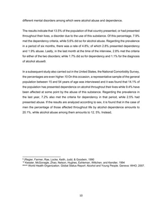 10
different mental disorders among which were alcohol abuse and dependence.
The results indicate that 13.5% of the population of that country presented, or had presented
throughout their lives, a disorder due to the use of this substance. Of this percentage, 7.9%
met the dependency criteria, while 5.6% did so for alcohol abuse. Regarding the prevalence
in a period of six months, there was a rate of 4.8%; of which 2.8% presented dependency
and 1.9% abuse. Lastly, in the last month at the time of the interview, 2.8% met the criteria
for either of the two disorders; while 1.7% did so for dependency and 1.1% for the diagnosis
of alcohol abuse9.
In a subsequent study also carried out in the United States, the National Comorbidity Survey,
the percentages are even higher.10 On this occasion, a representative sample of the general
population between 15 and 54 years of age was interviewed and it was found that 14.1% of
the population has presented dependence on alcohol throughout their lives while 9.4% have
been affected at some point by the abuse of this substance. Regarding the prevalence in
the last year, 7.2% also met the criteria for dependency in that period, while 2.5% had
presented abuse. If the results are analyzed according to sex, it is found that in the case of
men the percentage of those affected throughout life by alcohol dependence amounts to
20.1%, while alcohol abuse among them amounts to 12, 5%. Instead,
9 (Regier, Farmer, Rae, Locke, Keith, Judd, & Goodwin, 1990
10 Kessler, McGonagle, Zhao, Nelson, Hughes, Eshleman, Wittchen, and Kendler, 1994
eleven World Health Organization. Global Status Report: Alcohol and Young People. Geneva: WHO; 2007.
 