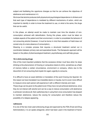 101
subject and facilitating the opportune changes so that he can achieve the objectives of
abstinence and maintenance in it.
We know that alcohol produces both physical and psychological dependence in drinkers and
that each type of dependence is mediated by different mechanisms of action, which are
important to identify in order to know the treatment to use, or what is the same, the drugs
that can be useful.
In this phase, an attempt would be made to maintain over time the situation of non-
consumption achieved with detoxification. During this phase, action must be taken on
multiple aspects of the patient and their environment, in order to consolidate the behavior of
not consuming alcohol (however, it must be borne in mind that cessation of habit does not
consist only of a mere absence of consumption). .
Weaning is a complex process that requires a structured treatment carried out in
coordination between primary care and specialized levels. The therapeutic approach will be
based on the pillars of pharmacological treatment, psychotherapy and self-help groups.
16.3.-Anti-craving drugs
One of the most important problems that the excessive drinker must face when he stops
drinking is the phenomenon of Craving or compulsive desire to drink, sometimes as a flash
of memory before a certain circumstance, environment or company, others due to the
discomfort of not consuming that impels him again urgently to consume.
It is difficult to have an exact definition or translation of the word Craving into Spanish, for
this reason we have translated it as irresistible desire or impulse, but it is even more difficult
to measure since each person will experience it with a different intensity and need.
These drugs can be given to the patient even if they have not yet achieved abstinence, since
they do not interact with alcohol and can be a way to reduce consumption until abstinence
is achieved, but above all, their usefulness lies in using them once consumption has stopped
to maintain abstinence, reduce the craving for consumption and therefore reduce the
possibility of a relapse appearing.
naltrexone
It is one of the two most used anticraving drugs and approved by the FDA (Food and Drug
Administration), it is an opiate antagonist, which had been used in the treatment of heroin
 
