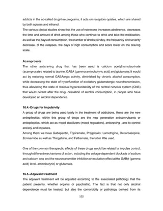 102
addicts in the so-called drug-free programs, it acts on receptors opiates, which are shared
by both opiates and ethanol.
The various clinical studies show that the use of natrexone increases abstinence, decreases
the time and amount of drink among those who continue to drink and take the medication,
as well as the days of consumption, the number of drinks per day, the frequency and severity
decrease. of the relapses, the days of high consumption and score lower on the craving
scale.
Acamprosate
The other anticraving drug that has been used is calcium acetylhomotaurinate
(acamprosate), related to taurine, GABA (gamma aminobutyric acid) and glutamate; It would
act by restoring normal GABAergic activity, diminished by chronic alcohol consumption,
while decreasing the state of hyperfunction of excitatory glutamatergic neurotransmission,
thus alleviating the state of residual hyperexcitability of the central nervous system (CNS)
that would persist after the drug. cessation of alcohol consumption, in people who have
developed an alcohol dependence.
16.4.-Drugs for impulsivity
A group of drugs are being used lately in the treatment of addictions, these are the new
antiepileptics, within this group of drugs are the new generation anticonvulsants or
antiepileptics, which act as mood stabilizers (mood regulators), anticraving , and to control
anxiety and impulses.
Among them we have Gabapentin, Topiramate, Pregabalin, Lamotrigine, Oxcarbazepine,
Zonisamide as well as Thiogabine, and Felbamate, the latter little used.
One of the common therapeutic effects of these drugs would be related to impulse control,
through different mechanisms of action, including the voltage-dependent blockade of sodium
and calcium ions and the neurotransmitter inhibition or excitation effect at the GABA (gamma
acid) level. aminobutyric) or glutamate.
16.5.-Adjuvant treatment
The adjuvant treatment will be adjusted according to the associated pathology that the
patient presents, whether organic or psychiatric. The fact is that not only alcohol
dependence must be treated, but also the comorbidity or pathology derived from its
 