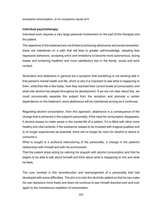 103
excessive consumption, or on occasions cause of it.
individual psychotherapy:
Individual work requires a very large personal involvement on the part of the therapist and
the patient.
The objectives of the treatment are not limited to achieving abstinence and social reinsertion,
these are milestones on a path that will lead to greater self-knowledge, adopting less
regressive behaviors, accepting one's own limitations to become more autonomous, facing
losses and achieving healthier and more satisfactory ties in the family, social and work
context.
Alcoholism and addictions in general are a symptom that something is not working well in
that person's mental health and life, which is why it is important to see what is happening to
them, what their life is like today, how they reached their current levels of consumption and
what role alcohol has played throughout its development. If we are not clear about this, we
could provisionally separate the subject from the symptom and promote a certain
dependence on the treatment, since abstinence will be maintained as long as it continues.
Regarding alcohol consumption, from this approach, abstinence is a consequence of the
change that is achieved in the subject's personality. If the need for consumption disappears,
if alcohol ceases to make sense in the mental life of a patient, if it is filled with other more
healthy and vital contents, if the substance ceases to be invested with magical qualities and
is no longer experienced as essential, there will no longer be room for alcohol or desire to
consume it.
What is sought is a profound restructuring of the personality, a change in the patient's
relationship with himself and with his environment.
That the patient stops acting by calming his anguish with alcohol consumption and that he
begins to be able to talk about himself and think about what is happening to him and what
he feels.
The cure consists in this reconstruction and rearrangement of a personality that had
developed with some difficulties. The aim is to train the alcoholic patient so that he can make
his own decisions more freely and does not continue to see himself doomed over and over
again to the monotonous repetition of consumption.
 