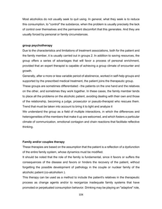 104
Most alcoholics do not usually seek to quit using. In general, what they seek is to reduce
this consumption, to "control" the substance, when the problem is usually precisely the lack
of control over themselves and the permanent discomfort that this generates. And they are
usually forced by personal or family circumstances.
group psychotherapy
Due to the characteristics and limitations of treatment associations, both for the patient and
the family member, it is usually carried out in groups 2. In addition to saving resources, the
group offers a series of advantages that will favor a process of personal enrichment,
provided that an expert therapist is capable of achieving a group climate of encounter and
growth.
Generally, after a more or less variable period of abstinence, worked in self-help groups and
supported by the prescribed medical treatment, the patient joins the therapeutic group.
These groups are sometimes differentiated - the patients on the one hand and the relatives
on the other, and sometimes they work together. In these cases, the family member tends
to place all the problems on the alcoholic patient, avoiding dealing with their own and those
of the relationship, becoming a judge, prosecutor or pseudo-therapist who rescues them.
Trend that must be taken into account to bring it to light and analyze it
We understand the group as a field of multiple interactions, in which the differences and
heterogeneities of the members that make it up are welcomed, and which fosters a particular
climate of communication, emotional contagion and chain reactions that facilitate reflective
thinking.
Family and/or couples therapy
These therapies are based on the assumption that the patient is a reflection of a dysfunction
of the entire family system, whose dynamics must be modified.
It should be noted that the role of the family is fundamental, since it favors or suffers the
consequences of the disease and favors or hinders the recovery of the patient, without
forgetting the possible development of pathology in the couple or nuclear family of the
alcoholic patient (co-alcoholism ).
This therapy can be used as a method to include the patient's relatives in the therapeutic
process as change agents and/or to reorganize inadequate family systems that have
promoted or perpetuated consumption behavior. Drinking may be playing an "adaptive" role,
 