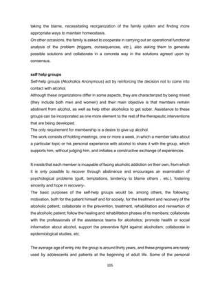 105
taking the blame, necessitating reorganization of the family system and finding more
appropriate ways to maintain homeostasis.
On other occasions, the family is asked to cooperate in carrying out an operational functional
analysis of the problem (triggers, consequences, etc.), also asking them to generate
possible solutions and collaborate in a concrete way in the solutions agreed upon by
consensus.
self help groups
Self-help groups (Alcoholics Anonymous) act by reinforcing the decision not to come into
contact with alcohol.
Although these organizations differ in some aspects, they are characterized by being mixed
(they include both men and women) and their main objective is that members remain
abstinent from alcohol, as well as help other alcoholics to get sober. Assistance to these
groups can be incorporated as one more element to the rest of the therapeutic interventions
that are being developed.
The only requirement for membership is a desire to give up alcohol.
The work consists of holding meetings, one or more a week, in which a member talks about
a particular topic or his personal experience with alcohol to share it with the group, which
supports him, without judging him, and initiates a constructive exchange of experiences.
It insists that each member is incapable of facing alcoholic addiction on their own, from which
it is only possible to recover through abstinence and encourages an examination of
psychological problems (guilt, temptations, tendency to blame others , etc.), fostering
sincerity and hope in recovery-.
The basic purposes of the self-help groups would be, among others, the following:
motivation, both for the patient himself and for society, for the treatment and recovery of the
alcoholic patient; collaborate in the prevention, treatment, rehabilitation and reinsertion of
the alcoholic patient; follow the healing and rehabilitation phases of its members; collaborate
with the professionals of the assistance teams for alcoholics; promote health or social
information about alcohol, support the preventive fight against alcoholism; collaborate in
epidemiological studies, etc.
The average age of entry into the group is around thirty years, and these programs are rarely
used by adolescents and patients at the beginning of adult life. Some of the personal
 