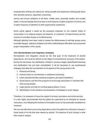106
characteristics of those who attend are: being sociable and cooperative, feeling guilty about
their alcoholic behavior, dependent, presenting
serious and chronic problems of all kinds, middle class, physically healthy and socially
stable. In the last decade there has been a trend towards a higher proportion of women and
a higher frequency of addiction to other psychoactive substances.
Some points against it would be the excessive emphasis on the medical model of
consumption or on religious aspects, the absence, on occasions, of medical advice and the
scarcity of controlled studies on its effectiveness.
Although attempts have been made to assess the effectiveness of self-help groups using
controlled designs, selection problems and other methodological difficulties have prevented
proper interpretation of the results.
16.6.-Standardization and integration strategies
Normalization and integration should be the final goal of the treatment of alcohol
dependence, and could be defined as the stage of comprehensive recovery of the patient.
During this last phase, the stabilization initiated in previous stages (detoxification/weaning
and stabilization) has just been consolidated. It will be necessary to use psychosocial
strategies that allow the normalization of all aspects of the young person's life
1. Personal and family.
2. Cultural (return to normalization in adolescent schooling).
3. Labor (educational-labor guidance programs, job search facilitation).
4. Social (leisure and free time programs to encourage participation in activities with
other young people).
5. Legal (advice and help for handling legal problems, if any).
6. Identification of risk situations and acquisition of strategies to avoid relapse.
Therefore, it is necessary to have the support of primary care teams and social services.
It is also highly recommended that the patient be supervised by his therapist for several
more years, thus following the evolution of the patient once he has practically completed his
treatment.
We can only talk about overcoming dependency when the patient has achieved a change in
those facets of his life that were altered by alcohol. The absence of such change is what
often leads to relapse.
 