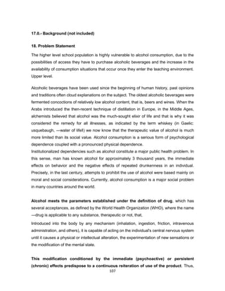 107
17.0.- Background (not included)
18. Problem Statement
The higher level school population is highly vulnerable to alcohol consumption, due to the
possibilities of access they have to purchase alcoholic beverages and the increase in the
availability of consumption situations that occur once they enter the teaching environment.
Upper level.
Alcoholic beverages have been used since the beginning of human history, past opinions
and traditions often cloud explanations on the subject. The oldest alcoholic beverages were
fermented concoctions of relatively low alcohol content, that is, beers and wines. When the
Arabs introduced the then-recent technique of distillation in Europe, in the Middle Ages,
alchemists believed that alcohol was the much-sought elixir of life and that is why it was
considered the remedy for all illnesses, as indicated by the term whiskey (in Gaelic:
usquebaugh, ―water of life‖) we now know that the therapeutic value of alcohol is much
more limited than its social value. Alcohol consumption is a serious form of psychological
dependence coupled with a pronounced physical dependence.
Institutionalized dependencies such as alcohol constitute a major public health problem. In
this sense, man has known alcohol for approximately 3 thousand years, the immediate
effects on behavior and the negative effects of repeated drunkenness in an individual.
Precisely, in the last century, attempts to prohibit the use of alcohol were based mainly on
moral and social considerations. Currently, alcohol consumption is a major social problem
in many countries around the world.
Alcohol meets the parameters established under the definition of drug, which has
several acceptances, as defined by the World Health Organization (WHO), where the name
―drug is applicable to any substance, therapeutic or not, that,
Introduced into the body by any mechanism (inhalation, ingestion, friction, intravenous
administration, and others), it is capable of acting on the individual's central nervous system
until it causes a physical or intellectual alteration, the experimentation of new sensations or
the modification of the mental state.
This modification conditioned by the immediate (psychoactive) or persistent
(chronic) effects predispose to a continuous reiteration of use of the product. Thus,
 