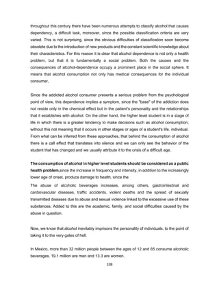 108
throughout this century there have been numerous attempts to classify alcohol that causes
dependency, a difficult task, moreover, since the possible classification criteria are very
varied. This is not surprising, since the obvious difficulties of classification soon become
obsolete due to the introduction of new products and the constant scientific knowledge about
their characteristics. For this reason it is clear that alcohol dependence is not only a health
problem, but that it is fundamentally a social problem. Both the causes and the
consequences of alcohol-dependence occupy a prominent place in the social sphere. It
means that alcohol consumption not only has medical consequences for the individual
consumer,
Since the addicted alcohol consumer presents a serious problem from the psychological
point of view, this dependence implies a symptom, since the "base" of the addiction does
not reside only in the chemical effect but in the patient's personality and the relationships
that it establishes with alcohol. On the other hand, the higher level student is in a stage of
life in which there is a greater tendency to make decisions such as alcohol consumption,
without this not meaning that it occurs in other stages or ages of a student's life. individual.
From what can be inferred from these approaches, that behind the consumption of alcohol
there is a call effect that translates into silence and we can only see the behavior of the
student that has changed and we usually attribute it to the crisis of a difficult age.
The consumption of alcohol in higher level students should be considered as a public
health problem,since the increase in frequency and intensity, in addition to the increasingly
lower age of onset, produce damage to health, since the
The abuse of alcoholic beverages increases, among others, gastrointestinal and
cardiovascular diseases, traffic accidents, violent deaths and the spread of sexually
transmitted diseases due to abuse and sexual violence linked to the excessive use of these
substances. Added to this are the academic, family, and social difficulties caused by the
abuse in question.
Now, we know that alcohol inevitably imprisons the personality of individuals, to the point of
taking it to the very gates of hell.
In Mexico, more than 32 million people between the ages of 12 and 65 consume alcoholic
beverages. 19.1 million are men and 13.3 are women.
 