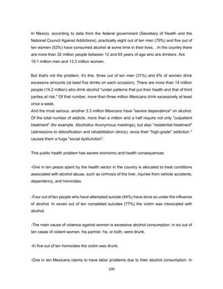 109
In Mexico, according to data from the federal government (Secretary of Health and the
National Council Against Addictions), practically eight out of ten men (79%) and five out of
ten women (53%) have consumed alcohol at some time in their lives. . In the country there
are more than 32 million people between 12 and 65 years of age who are drinkers. Are
19.1 million men and 13.3 million women.
But that's not the problem, it's this: three out of ten men (31%) and 6% of women drink
excessive amounts (at least five drinks on each occasion). There are more than 14 million
people (14.2 million) who drink alcohol "under patterns that put their health and that of third
parties at risk." Of that number, more than three million Mexicans drink excessively at least
once a week.
And the most serious: another 3.3 million Mexicans have "severe dependence" on alcohol.
Of the total number of addicts, more than a million and a half require not only "outpatient
treatment" (for example, Alcoholics Anonymous meetings), but also "residential treatment"
(admissions to detoxification and rehabilitation clinics), since their "high-grade" addiction "
causes them a huge "social dysfunction".
This public health problem has severe economic and health consequences:
-One in ten pesos spent by the health sector in the country is allocated to treat conditions
associated with alcohol abuse, such as cirrhosis of the liver, injuries from vehicle accidents,
dependency, and homicides.
-Four out of ten people who have attempted suicide (44%) have done so under the influence
of alcohol. In seven out of ten completed suicides (77%) the victim was intoxicated with
alcohol.
-The main cause of violence against women is excessive alcohol consumption: in six out of
ten cases of violent women, his partner, he, or both, were drunk.
-In five out of ten homicides the victim was drunk.
-One in ten Mexicans claims to have labor problems due to their alcohol consumption. In
 