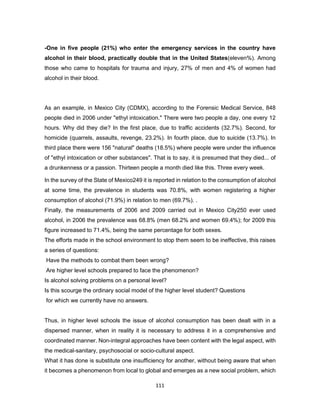 111
-One in five people (21%) who enter the emergency services in the country have
alcohol in their blood, practically double that in the United States(eleven%). Among
those who came to hospitals for trauma and injury, 27% of men and 4% of women had
alcohol in their blood.
As an example, in Mexico City (CDMX), according to the Forensic Medical Service, 848
people died in 2006 under "ethyl intoxication." There were two people a day, one every 12
hours. Why did they die? In the first place, due to traffic accidents (32.7%). Second, for
homicide (quarrels, assaults, revenge, 23.2%). In fourth place, due to suicide (13.7%). In
third place there were 156 "natural" deaths (18.5%) where people were under the influence
of "ethyl intoxication or other substances". That is to say, it is presumed that they died... of
a drunkenness or a passion. Thirteen people a month died like this. Three every week.
In the survey of the State of Mexico249 it is reported in relation to the consumption of alcohol
at some time, the prevalence in students was 70.8%, with women registering a higher
consumption of alcohol (71.9%) in relation to men (69.7%). .
Finally, the measurements of 2006 and 2009 carried out in Mexico City250 ever used
alcohol, in 2006 the prevalence was 68.8% (men 68.2% and women 69.4%); for 2009 this
figure increased to 71.4%, being the same percentage for both sexes.
The efforts made in the school environment to stop them seem to be ineffective, this raises
a series of questions:
Have the methods to combat them been wrong?
Are higher level schools prepared to face the phenomenon?
Is alcohol solving problems on a personal level?
Is this scourge the ordinary social model of the higher level student? Questions
for which we currently have no answers.
Thus, in higher level schools the issue of alcohol consumption has been dealt with in a
dispersed manner, when in reality it is necessary to address it in a comprehensive and
coordinated manner. Non-integral approaches have been content with the legal aspect, with
the medical-sanitary, psychosocial or socio-cultural aspect.
What it has done is substitute one insufficiency for another, without being aware that when
it becomes a phenomenon from local to global and emerges as a new social problem, which
 
