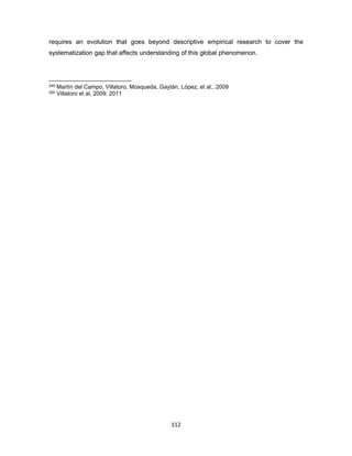 112
requires an evolution that goes beyond descriptive empirical research to cover the
systematization gap that affects understanding of this global phenomenon.
249 Martín del Campo, Villatoro, Mosqueda, Gaytán, López, et al., 2009
250 Villatoro et al, 2009; 2011
 