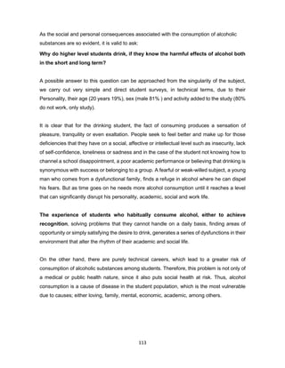 113
As the social and personal consequences associated with the consumption of alcoholic
substances are so evident, it is valid to ask:
Why do higher level students drink, if they know the harmful effects of alcohol both
in the short and long term?
A possible answer to this question can be approached from the singularity of the subject,
we carry out very simple and direct student surveys, in technical terms, due to their
Personality, their age (20 years 19%), sex (male 81% ) and activity added to the study (80%
do not work, only study).
It is clear that for the drinking student, the fact of consuming produces a sensation of
pleasure, tranquility or even exaltation. People seek to feel better and make up for those
deficiencies that they have on a social, affective or intellectual level such as insecurity, lack
of self-confidence, loneliness or sadness and in the case of the student not knowing how to
channel a school disappointment, a poor academic performance or believing that drinking is
synonymous with success or belonging to a group. A fearful or weak-willed subject, a young
man who comes from a dysfunctional family, finds a refuge in alcohol where he can dispel
his fears. But as time goes on he needs more alcohol consumption until it reaches a level
that can significantly disrupt his personality, academic, social and work life.
The experience of students who habitually consume alcohol, either to achieve
recognition, solving problems that they cannot handle on a daily basis, finding areas of
opportunity or simply satisfying the desire to drink, generates a series of dysfunctions in their
environment that alter the rhythm of their academic and social life.
On the other hand, there are purely technical careers, which lead to a greater risk of
consumption of alcoholic substances among students. Therefore, this problem is not only of
a medical or public health nature, since it also puts social health at risk. Thus, alcohol
consumption is a cause of disease in the student population, which is the most vulnerable
due to causes; either loving, family, mental, economic, academic, among others.
 