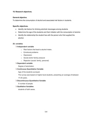 114
19. Research objectives.
General objective.
To determine the consumption of alcohol and associated risk factors in students.
Specific objectives.
• Identify risk factors for drinking alcoholic beverages among students
• Determine the age of the students and their initiation with the consumption of alcohol.
• Identify the relationship the student has with the person who first supplied the
alcohol.
20. variables
Independent variable
o Risk factors that lead to alcohol intake.
o Emotional problems
o Depression
o Social and/or family pressure
o Rejection (social, family, personal)
Dependent variable
Degree of alcoholism.
Continuous Quantitative Variable
Age of the students surveyed.
The survey was based on higher level students, presenting an average of between
17-25 years.
Discontinuous Quantitative Variable
X number of people.
Qualitative Variables
students of both sexes.
 