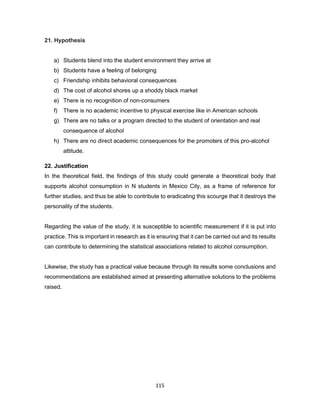 115
21. Hypothesis
a) Students blend into the student environment they arrive at
b) Students have a feeling of belonging
c) Friendship inhibits behavioral consequences
d) The cost of alcohol shores up a shoddy black market
e) There is no recognition of non-consumers
f) There is no academic incentive to physical exercise like in American schools
g) There are no talks or a program directed to the student of orientation and real
consequence of alcohol
h) There are no direct academic consequences for the promoters of this pro-alcohol
attitude.
22. Justification
In the theoretical field, the findings of this study could generate a theoretical body that
supports alcohol consumption in N students in Mexico City, as a frame of reference for
further studies, and thus be able to contribute to eradicating this scourge that it destroys the
personality of the students.
Regarding the value of the study, it is susceptible to scientific measurement if it is put into
practice. This is important in research as it is ensuring that it can be carried out and its results
can contribute to determining the statistical associations related to alcohol consumption.
Likewise, the study has a practical value because through its results some conclusions and
recommendations are established aimed at presenting alternative solutions to the problems
raised.
 