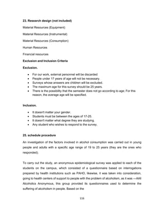 116
23. Research design (not included)
Material Resources (Equipment)
Material Resources (Instrumental)
Material Resources (Consumption)
Human Resources
Financial resources
Exclusion and Inclusion Criteria
Exclusion.
• For our work, external personnel will be discarded
• People under 17 years of age will not be necessary.
• Surveys whose answers are children will be excluded.
• The maximum age for this survey should be 25 years.
• There is the possibility that the semester does not go according to age; For this
reason, the average age will be specified.
Inclusion.
• It doesn't matter your gender.
• Students must be between the ages of 17-25.
• It doesn't matter what degree they are studying.
• Any student who wishes to respond to the survey.
25. schedule procedure
An investigation of the factors involved in alcohol consumption was carried out in young
people and adults with a specific age range of 19 to 25 years (they are the ones who
responded).
To carry out the study, an anonymous epidemiological survey was applied to each of the
students on the campus, which consisted of a questionnaire based on interrogations
prepared by health institutions such as PAHO, likewise, it was taken into consideration,
going to health centers of support to people with the problem of alcoholism, as it was ―AA‖
Alcoholics Anonymous, this group provided its questionnaires used to determine the
suffering of alcoholism in people. Based on the
 