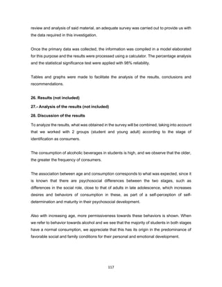 117
review and analysis of said material, an adequate survey was carried out to provide us with
the data required in this investigation.
Once the primary data was collected, the information was compiled in a model elaborated
for this purpose and the results were processed using a calculator. The percentage analysis
and the statistical significance test were applied with 98% reliability.
Tables and graphs were made to facilitate the analysis of the results, conclusions and
recommendations.
26. Results (not included)
27.- Analysis of the results (not included)
28. Discussion of the results
To analyze the results, what was obtained in the survey will be combined, taking into account
that we worked with 2 groups (student and young adult) according to the stage of
identification as consumers.
The consumption of alcoholic beverages in students is high, and we observe that the older,
the greater the frequency of consumers.
The association between age and consumption corresponds to what was expected, since it
is known that there are psychosocial differences between the two stages, such as
differences in the social role, close to that of adults in late adolescence, which increases
desires and behaviors of consumption in these, as part of a self-perception of self-
determination and maturity in their psychosocial development.
Also with increasing age, more permissiveness towards these behaviors is shown. When
we refer to behavior towards alcohol and we see that the majority of students in both stages
have a normal consumption, we appreciate that this has its origin in the predominance of
favorable social and family conditions for their personal and emotional development.
 