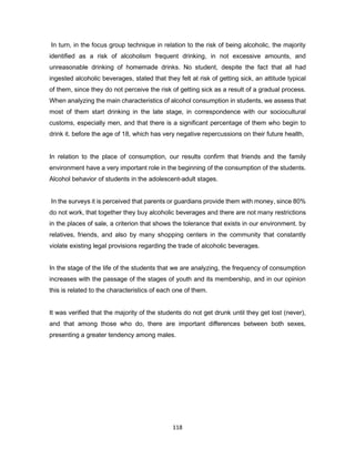 118
In turn, in the focus group technique in relation to the risk of being alcoholic, the majority
identified as a risk of alcoholism frequent drinking, in not excessive amounts, and
unreasonable drinking of homemade drinks. No student, despite the fact that all had
ingested alcoholic beverages, stated that they felt at risk of getting sick, an attitude typical
of them, since they do not perceive the risk of getting sick as a result of a gradual process.
When analyzing the main characteristics of alcohol consumption in students, we assess that
most of them start drinking in the late stage, in correspondence with our sociocultural
customs, especially men, and that there is a significant percentage of them who begin to
drink it. before the age of 18, which has very negative repercussions on their future health,
In relation to the place of consumption, our results confirm that friends and the family
environment have a very important role in the beginning of the consumption of the students.
Alcohol behavior of students in the adolescent-adult stages.
In the surveys it is perceived that parents or guardians provide them with money, since 80%
do not work, that together they buy alcoholic beverages and there are not many restrictions
in the places of sale, a criterion that shows the tolerance that exists in our environment. by
relatives, friends, and also by many shopping centers in the community that constantly
violate existing legal provisions regarding the trade of alcoholic beverages.
In the stage of the life of the students that we are analyzing, the frequency of consumption
increases with the passage of the stages of youth and its membership, and in our opinion
this is related to the characteristics of each one of them.
It was verified that the majority of the students do not get drunk until they get lost (never),
and that among those who do, there are important differences between both sexes,
presenting a greater tendency among males.
 