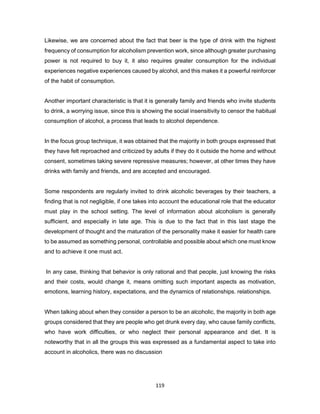 119
Likewise, we are concerned about the fact that beer is the type of drink with the highest
frequency of consumption for alcoholism prevention work, since although greater purchasing
power is not required to buy it, it also requires greater consumption for the individual
experiences negative experiences caused by alcohol, and this makes it a powerful reinforcer
of the habit of consumption.
Another important characteristic is that it is generally family and friends who invite students
to drink, a worrying issue, since this is showing the social insensitivity to censor the habitual
consumption of alcohol, a process that leads to alcohol dependence.
In the focus group technique, it was obtained that the majority in both groups expressed that
they have felt reproached and criticized by adults if they do it outside the home and without
consent, sometimes taking severe repressive measures; however, at other times they have
drinks with family and friends, and are accepted and encouraged.
Some respondents are regularly invited to drink alcoholic beverages by their teachers, a
finding that is not negligible, if one takes into account the educational role that the educator
must play in the school setting. The level of information about alcoholism is generally
sufficient, and especially in late age. This is due to the fact that in this last stage the
development of thought and the maturation of the personality make it easier for health care
to be assumed as something personal, controllable and possible about which one must know
and to achieve it one must act.
In any case, thinking that behavior is only rational and that people, just knowing the risks
and their costs, would change it, means omitting such important aspects as motivation,
emotions, learning history, expectations, and the dynamics of relationships. relationships.
When talking about when they consider a person to be an alcoholic, the majority in both age
groups considered that they are people who get drunk every day, who cause family conflicts,
who have work difficulties, or who neglect their personal appearance and diet. It is
noteworthy that in all the groups this was expressed as a fundamental aspect to take into
account in alcoholics, there was no discussion
 