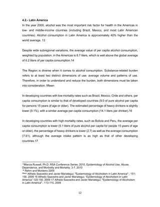 12
4.2.- Latin America
In the year 2000, alcohol was the most important risk factor for health in the Americas in
low- and middle-income countries (including Brazil, Mexico, and most Latin American
countries). Alcohol consumption in Latin America is approximately 40% higher than the
world average. 13
Despite wide subregional variations, the average value of per capita alcohol consumption,
weighted by population, in the Americas is 8.7 liters, which is well above the global average
of 6.2 liters of per capita consumption.14
The Region is diverse when it comes to alcohol consumption. Substance-related burden
refers to at least two distinct dimensions of use: average volume and patterns of use.
Therefore, in order to understand and reduce the burden, both dimensions must be taken
into consideration. fifteen
In developing countries with low mortality rates such as Brazil, Mexico, Chile and others, per
capita consumption is similar to that of developed countries (9.0 of pure alcohol per capita
for persons 15 years of age or older). The estimated percentage of heavy drinkers is slightly
lower (9.1%), with a similar average per capita consumption (14.1 liters per drinker).16
In developing countries with high mortality rates, such as Bolivia and Peru, the average per
capita consumption is lower (5.1 liters of pure alcohol per capita for people 15 years of age
or older), the percentage of heavy drinkers is lower (2.7) as well as the average consumption
(7.61), although the average intake pattern is as high as that of other developing
countries.17
13Marcia Russell, Ph.D. RSA Conference Series, 2010, Epidemiology of Alcohol Use, Abuse,
Dependence, and Morbidity and Mortality; 3-7, 2010
14 Rehm and Monteiro 2009
fifteen Alfredo Saavedra and Javier Mariategui; "Epidemiology of Alcoholism in Latin America" ; 151-
156, 2009 16 Alfredo Saavedra and Javier Mariategui; “Epidemiology of Alcoholism in Latin
America” 120-150, 2009 17 Alfredo Saavedra and Javier Mariategui; "Epidemiology of Alcoholism
in Latin America" ; 113-115, 2009
 