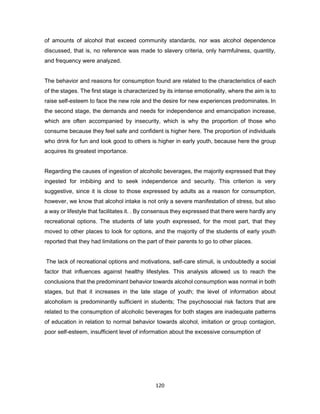 120
of amounts of alcohol that exceed community standards, nor was alcohol dependence
discussed, that is, no reference was made to slavery criteria, only harmfulness, quantity,
and frequency were analyzed.
The behavior and reasons for consumption found are related to the characteristics of each
of the stages. The first stage is characterized by its intense emotionality, where the aim is to
raise self-esteem to face the new role and the desire for new experiences predominates. In
the second stage, the demands and needs for independence and emancipation increase,
which are often accompanied by insecurity, which is why the proportion of those who
consume because they feel safe and confident is higher here. The proportion of individuals
who drink for fun and look good to others is higher in early youth, because here the group
acquires its greatest importance.
Regarding the causes of ingestion of alcoholic beverages, the majority expressed that they
ingested for imbibing and to seek independence and security. This criterion is very
suggestive, since it is close to those expressed by adults as a reason for consumption,
however, we know that alcohol intake is not only a severe manifestation of stress, but also
a way or lifestyle that facilitates it. . By consensus they expressed that there were hardly any
recreational options. The students of late youth expressed, for the most part, that they
moved to other places to look for options, and the majority of the students of early youth
reported that they had limitations on the part of their parents to go to other places.
The lack of recreational options and motivations, self-care stimuli, is undoubtedly a social
factor that influences against healthy lifestyles. This analysis allowed us to reach the
conclusions that the predominant behavior towards alcohol consumption was normal in both
stages, but that it increases in the late stage of youth; the level of information about
alcoholism is predominantly sufficient in students; The psychosocial risk factors that are
related to the consumption of alcoholic beverages for both stages are inadequate patterns
of education in relation to normal behavior towards alcohol, imitation or group contagion,
poor self-esteem, insufficient level of information about the excessive consumption of
 
