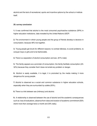 121
alcohol and the lack of recreational, sports and incentive options by the school or institute
itself.
29. survey conclusion
1. It was confirmed that alcohol is the most consumed psychoactive substance (SPA) in
higher education institutions, data revealed by the United Nations UDCP.
2. The environment in which young people and the group of friends develop is decisive in
consumption, because 48% live together.
3. Young people get drunk for different reasons: to combat idleness, to avoid problems, to
conquer boys or girls and to be fashionable.
4. There is a separation of alcohol consumption and sex. (81% male)
5. The family appears as a promoter of consumption; the family facilitate consumption (25-
32%) because they consider that it does not entail any problem or danger.
6. Alcohol is easily available, it is legal, it is promoted by the media making it more
dangerous for young people.
7. Alcohol is observed as a social and common substance in higher education schools,
especially when they are surrounded by outlets (63%).
8. There is a link between sex (intimacy) and alcohol.
9. A relationship is observed between the use of alcohol and the academic consequences
such as: loss of evaluations, absence from class and evasion of academic commitment (50%
drank more than average twice a month and 20% daily).
 