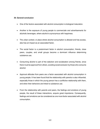 122
30. General conclusion
• One of the factors associated with alcohol consumption is biological maturation.
• Another is the exposure of young people to commercials and advertisements for
alcoholic beverages, where alcohol is synonymous with happiness.
• The urban context, or place where alcohol consumption is allowed and has access,
also has an impact as an associated factor.
• The social factor is a predominant factor in alcohol consumption; friends, close
peers, couples, and small groups become a dominant influence determining
substance use.
• Consuming alcohol is part of the selection and socialization among friends, since
there must be approval from others, avoiding social exclusion by those who consume
alcohol.
• Approval attitudes from peers are a factor associated with alcohol consumption in
young people. It has been found that the relationship with parents is also influential,
especially those in which the young person has a conflictive relationship with them,
and when their behaviors are linked to substance use.
• From the relationship with parents and peers, the feelings and emotions of young
people, the result of these interactions, acquire great importance. Consequently,
feelings and emotions can be considered as one more factor associated with alcohol
consumption.
 