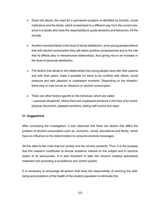 123
• Given the above, the need for a permanent program is identified by schools, social
institutions and the family, which is exercised in a different way from the current one,
since it is adults who have the responsibility to guide decisions and behaviors. Of the
youngs.
• Another important factor is the level of social satisfaction, since young people believe
that with alcohol consumption they will obtain positive consequences due to the role
that its effects play in interpersonal relationships, thus giving rise to an increase in
the level of personal satisfaction.
• The factors that allude to the relationships that young people have with their parents
and with their peers, make it possible for there to be conflicts with others, social
pressure and also pleasant or unpleasant moments. Depending on the situation,
there may or may not be an influence on alcohol consumption.
• There are other factors specific to the individual, which are called
―personal situations‖, where there are unpleasant emotions in the face of an event,
physical discomfort, pleasant emotions, testing self-control and need.
31. Suggestions
After concluding the investigation, it was observed that there are factors that affect the
problem of alcohol consumption such as: economic, social, educational and family, which
have an influence on the determination to consume alcoholic beverages.
All this adds to the crisis that our society and the country presents. Thus, it is the purpose
that this research contributes to arouse academic interest on the subject and to become
aware of its seriousness. It is also important to take into account creating specialized
treatment and promoting a surveillance and control system.
It is necessary to encourage all sectors that have the responsibility of ensuring the well-
being and protection of the health of the student population to eliminate this
 