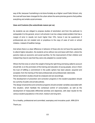 125
way of life, because if something is not done frontally as a Higher Level Public School, only
the rural will have been changed for the urban where the same premise governs that justifies
everything and entails social amnesia:
Uses and Customs (the subordinate reason per se)
As students we are obliged to propose studies of alcoholism and from the particular to
extrapolate it to the general, since in all schools it can be a deep-rooted problem that has a
margin of error in results not much higher than 10%, hence it can be questioned. if
professionals are not created sick or propitious to the copy of uses of work or school
initiation, instead of healthier beings.
And where there is a clear difference in behavior of those who do not have the opportunity
to attend higher education, the students arrive without vice and leave with them, where the
parents make an economic and social sacrifice. for the improvement of their children and
instead they have to see that they were only adapted to a social inertia.
Where the first ones on whom the weight of doing the right thing and being called to account
should fall, is on the promoters of the training and education of young people, since in them
the trust of fulfilling a commitment in the public sphere has been placed, acquired and
accepted, from the training of the best professionals and professionals nationwide.
School alcoholism studies should be analyzed and act accordingly.
The development of prevention and correction programs in the student population should
be a priority of public and private policies.
The design of preventive and corrective programs should consider variables associated with
this situation, which facilitate the contextual control of consumption, as well as the
development of measurable differential activities and objectives, with clear results for the
various student populations in the short, medium and long term.
For a healthy, professional and committed, exemplary and innovative youth. ARN 2014
Thank you
 