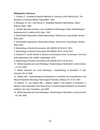 126
Bibliographic references.
1. Erickson, F.: Qualitative Research Methods on Teaching. In MC Wittrock (Ed.), The
Research of Teaching. Madrid. Piados-MEC. 1989.
2. Rodriguez, G.; Gil, J. And García, E.: Qualitative Research Methodology. Cistern
Editorial. Spain. 1999.
3. Sarabia, Bernabe and Zarco, Juan. Qualitative methodology in Spain. Methodological
Notebooks No 22. edited by CIS, Spain. 1997.
4. World Health Organization. Global Status Report: Alcohol and Young People. Geneva:
WHO; 2007.
5. World Health Organization. Global Status Report: Alcohol and Young People. Geneva:
WHO; 2007.
6. Epidemiology of Alcohol Consumption UN (UNODC 2012);24-27, 2010
7. Epidemiology of Alcohol Consumption UN (UNODC 2012); 36-39, 2010
8. Anderson P, Lars M, Gauden G. Alcohol in the European Union. Consumption, harm and
policy approaches. Edit. QUIEN. Copenhagen, 2012.
9. Epidemiology of Alcohol Consumption UN (UNODC 2011); 45-48, 2010
10. Alfredo Saavedra and Javier Mariategui; "Epidemiology of Alcoholism in Latin America"
; 113-115, 2009
11. Alfredo Saavedra and Javier Mariategui; ―Epidemiology of Alcoholism in Latin
America‖ 120-15, 2009
12. Cabildo, HM; ―Epidemiological considerations on alcoholism and drug addiction in the
Mexican Republic‖. Neurology, Neurosurgery-Psychiatry, (Mexico), 67: 21-23, 2007
13. Calderon. G. and Calbido HM; ―Aspects related to the problem of alcoholism in
Mexico‖, report presented to the Study Group on Epidemiological Research on alcoholism
problems, San José. Costa Rica, June 2009
14. Alfredo Saavedra and Javier Mariategui; "Epidemiology of Alcoholism in Latin America"
; 151-156, 2009
 