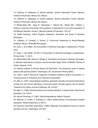 127
15. Gutiérrez R. Databases on alcohol statistics. Alcohol Information Center. Mexican
Institute of Psychiatry. Mexico City, Mexico.
16. Gutiérrez R. Databases on alcohol statistics. Alcohol Information Center. Mexican
Institute of Psychiatry. Mexico City, Mexico.
17. Medina-Mora ME., Tapia R., Sepúlveda J., Rascón ML., Mariño MC., Villatoro J.
Patterns of alcohol consumption and symptoms of dependence in the urban population of
the Mexican Republic. Annals 2, Mexican Institute of Psychiatry, 133-137.
18. Health Secretary. Action Program: Addictions. Alcoholism and Abuse of Alcoholic
Beverages.
19. Calderón, G. Campillo, C. Suárez, C. Community Responses to Alcohol-Related
Problems. Mexico: WHO-IMP Monograph.
20. Aubà, J. and Villalbí, JR Consumption of alcoholic beverages in adolescence. Primary
Care
21. Aubà, J. and Villalbí, JR (2011). Consumption of alcoholic beverages in adolescence.
Primary Care, 11, 26-31.
22. Medina-Mora ME, Natera G. Borges G. Alcoholism and abuse of alcoholic beverages.
In: Mexican observatory on tobacco, alcohol and other drugs. Editor; CONADIC, Ministry of
Health, Editorial; 15-25.
23. National Institute on Alcohol Abuse and Alcoholism. The physicians' guide to helping
patients with alcohol problems. Washington, DC: Government Printing Office.
24. Aubá J, Gual A, Monràs M. Diagnosis of problems related to alcohol consumption. In:
Training Course on Prevention and Treatment of Alcoholism.
25. Allan, C. (1991). Psychological symptoms, psychiatric disorder and alcohol dependence
among men and women attending a community based voluntary agency and an Alcohol
Treatment Unit. British Journal of Addiction, 86, 419-427.
26. Allan, C. (1995). Alcohol problems and anxiety disorders. A critical review, Alcohol and
Alcoholism, 30, 145-51.
28. Alonso-Fernandez, F. (1981). Alcohol-dependence. Madrid. Pyramid.
29. Alterman, A., Erdlen, F. & Murphy, E. (1981). Alcohol abuse in the psychiatric hospital
population. Addictive Behaviors, 6, 69-73.
30. American Psychiatric Association, (1980). Diagnostic and statistical manual of mental
disorders (3rd ed.). Washington, DC APA.
 