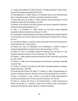 128
31. Aragón, CM and Miquel, M. (1995). Alcoholism. In A Belloch, B Sandin, F Ramos (Eds.).
Manual of Psychopathology. Madrid. Mc Graw Hill.
32. Baca-Baldomero, E. (1999). Preface. In: M. Bernardo Arroyo and M. Roca Bennasar
(Eds.). Personality disorders. Evaluation and treatment. Barcelona. Masson.
33. Beary, MD, Lacey, JH, & Merry, J. (1986). Alcoholism and eating disorders in women
of fertile age. British Journal of Addiction, 81, 685-9.
34. Bertera, JH and Parsons, OA (1978). Impaired visual search in alcoholics. Alcoholism:
Clinical and Experimental Research,2, 9-14.
35. Bibb, J. & Chambless, D. (1986). Alcohol use and abuse among diagnosed
agoraphobics. Behavior Research and therapy, 24, 49-58.
36. United Nations. Political Declaration of the High Level Meeting of the General Assembly
on the Prevention and Control of Noncommunicable Diseases. September 2011. Geneva:
UN, 2011
37. Coronado G, Beasley J, Livaudais J. Alcohol consumption and the risk of breast cancer.
Public Health Mex 2011; 53(5): 440-447.
38. Sullivan, EV, Fama, R., Rosenbloom, MJ, & Pfefferbaum, A. (2002). A profile of
neuropsychological deficits in alcoholic women. Neuropsychology, 16, 74-83.
39. Selzer, M. (1971). The Michigan Alcoholism Screening Test: the quest for a new
diagnostic instrument. American Journal of Psychiatry, 127, 1653-1658.
40. Shallice, T. (1982). Specific impairments of planning. Philos Trans R Soc London B Biol
Sci, 298, 199-209.
41. Shallice, T. (1988). From neuropsychology to mental structure. Cambridge. Cambridge
University Press.
42. Santos, P., Forcada, R. and Zamorano, MC (2001). Personality disorders in alcoholics.
Addictive Disorders, 3, 287-300}
43. Rousanville, MD, Dolinsky, ZS, Babor, TF, & Meyer, R. (1987). Psychopathology as a
predictor of treatment outcome in alcoholics. Archives of General Psychiatry, 44, 505-513.
44. Roy, A., Lamparski, D., Jong, J., Moore, V., & Linnoila, M. (1990). Characteristics of
alcoholics who attempt suicide. American Journal of Psychiatry, 147, 761-765.
45. Rubio, G., Jiménez, MA, Ponce, G. and Santo-Domingo, J. (2003). Assessment of
alcohol use disorders. In: J. Bobes, M. Casas and M. Gutiérrez (Eds.). Drug addiction
assessment and treatment manual. Barcelona. Publishers Psychiatry.
 