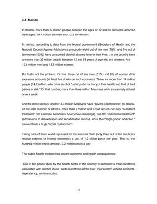 13
4.3.- Mexico
In Mexico, more than 32 million people between the ages of 12 and 65 consume alcoholic
beverages. 19.1 million are men and 13.3 are women.
In Mexico, according to data from the federal government (Secretary of Health and the
National Council Against Addictions), practically eight out of ten men (79%) and five out of
ten women (53%) have consumed alcohol at some time in their lives. . In the country there
are more than 32 million people between 12 and 65 years of age who are drinkers. Are
19.1 million men and 13.3 million women.
But that's not the problem, it's this: three out of ten men (31%) and 6% of women drink
excessive amounts (at least five drinks on each occasion). There are more than 14 million
people (14.2 million) who drink alcohol "under patterns that put their health and that of third
parties at risk." Of that number, more than three million Mexicans drink excessively at least
once a week.
And the most serious: another 3.3 million Mexicans have "severe dependence" on alcohol.
Of the total number of addicts, more than a million and a half require not only "outpatient
treatment" (for example, Alcoholics Anonymous meetings), but also "residential treatment"
(admissions to detoxification and rehabilitation clinics), since their "high-grade" addiction "
causes them a huge "social dysfunction".
Taking care of them would represent for the Mexican State (only three out of ten alcoholics
receive external or internal treatment) a cost of 1.2 billion pesos per year. That is, one
hundred million pesos a month, 3.2 million pesos a day.
This public health problem has severe economic and health consequences:
-One in ten pesos spent by the health sector in the country is allocated to treat conditions
associated with alcohol abuse, such as cirrhosis of the liver, injuries from vehicle accidents,
dependency, and homicides.
 