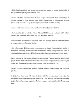 15
- 35% of traffic accidents with serious injuries are also caused by excess alcohol. 43% of
the injured take up to a year to return to work.
-In nine out of ten accidents where drunken people are involved, there is some type of
physical damage to those affected: pilot, co-pilot, passengers, or third parties, such as
drivers of other vehicles and pedestrians (National Institute of Public Health).
-Losses due to crashes represent up to 2% of the Gross Domestic Product.
-The hospital cost to care for the victims of these 400,000 annual crashes is 6,600 million
pesos a year, 18 million pesos every day, 753,000 pesos per hour.
-Four out of ten accidents (45%) on public roads (not counting vehicular ones) are related
to people under the influence of alcohol.
-One in five people (21%) who enter the emergency services in the country have alcohol in
their blood, practically double that in the United States (11%). Among those who came to
hospitals for trauma and injury, 27% of men and 4% of women had alcohol in their blood.
As an example, in the Federal District, according to the Forensic Medical Service, 848
people died in 2006 under "ethyl intoxication." There were two people a day, one every 12
hours. Why did they die? In the first place, due to traffic accidents (32.7%).
Second, for homicide (quarrels, assaults, revenge, 23.2%). In fourth place, due to suicide
(13.7%).
In third place there were 156 "natural" deaths (18.5%) where people were under the
influence of "ethyl intoxication or other substances". That is to say, it is presumed that they
died... of a drunkenness or a passion. Thirteen people a month died like this. Three every
week.
 
