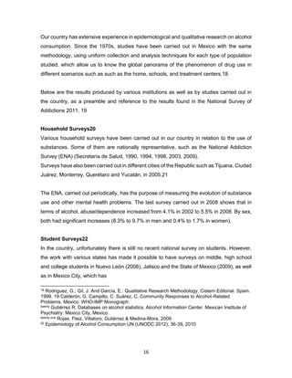 16
Our country has extensive experience in epidemiological and qualitative research on alcohol
consumption. Since the 1970s, studies have been carried out in Mexico with the same
methodology, using uniform collection and analysis techniques for each type of population
studied, which allow us to know the global panorama of the phenomenon of drug use in
different scenarios such as such as the home, schools, and treatment centers.18
Below are the results produced by various institutions as well as by studies carried out in
the country, as a preamble and reference to the results found in the National Survey of
Addictions 2011. 19
Household Surveys20
Various household surveys have been carried out in our country in relation to the use of
substances. Some of them are nationally representative, such as the National Addiction
Survey (ENA) (Secretaría de Salud, 1990, 1994, 1998, 2003, 2009).
Surveys have also been carried out in different cities of the Republic such as Tijuana, Ciudad
Juárez, Monterrey, Querétaro and Yucatán, in 2005.21
The ENA, carried out periodically, has the purpose of measuring the evolution of substance
use and other mental health problems. The last survey carried out in 2008 shows that in
terms of alcohol, abuse/dependence increased from 4.1% in 2002 to 5.5% in 2008. By sex,
both had significant increases (8.3% to 9.7% in men and 0.4% to 1.7% in women).
Student Surveys22
In the country, unfortunately there is still no recent national survey on students. However,
the work with various states has made it possible to have surveys on middle, high school
and college students in Nuevo León (2006), Jalisco and the State of Mexico (2009), as well
as in Mexico City, which has
18 Rodriguez, G.; Gil, J. And García, E.: Qualitative Research Methodology. Cistern Editorial. Spain.
1999. 19 Calderón, G. Campillo, C. Suárez, C. Community Responses to Alcohol-Related
Problems. Mexico: WHO-IMP Monograph.
twenty Gutiérrez R. Databases on alcohol statistics. Alcohol Information Center. Mexican Institute of
Psychiatry. Mexico City, Mexico.
twenty-one Rojas, Fleiz, Villatoro, Gutiérrez & Medina-Mora, 2009
22 Epidemiology of Alcohol Consumption UN (UNODC 2012); 36-39, 2010
 