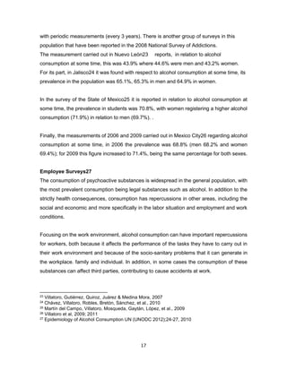 17
with periodic measurements (every 3 years). There is another group of surveys in this
population that have been reported in the 2008 National Survey of Addictions.
The measurement carried out in Nuevo León23 reports, in relation to alcohol
consumption at some time, this was 43.9% where 44.6% were men and 43.2% women.
For its part, in Jalisco24 it was found with respect to alcohol consumption at some time, its
prevalence in the population was 65.1%, 65.3% in men and 64.9% in women.
In the survey of the State of Mexico25 it is reported in relation to alcohol consumption at
some time, the prevalence in students was 70.8%, with women registering a higher alcohol
consumption (71.9%) in relation to men (69.7%). .
Finally, the measurements of 2006 and 2009 carried out in Mexico City26 regarding alcohol
consumption at some time, in 2006 the prevalence was 68.8% (men 68.2% and women
69.4%); for 2009 this figure increased to 71.4%, being the same percentage for both sexes.
Employee Surveys27
The consumption of psychoactive substances is widespread in the general population, with
the most prevalent consumption being legal substances such as alcohol. In addition to the
strictly health consequences, consumption has repercussions in other areas, including the
social and economic and more specifically in the labor situation and employment and work
conditions.
Focusing on the work environment, alcohol consumption can have important repercussions
for workers, both because it affects the performance of the tasks they have to carry out in
their work environment and because of the socio-sanitary problems that it can generate in
the workplace. family and individual. In addition, in some cases the consumption of these
substances can affect third parties, contributing to cause accidents at work.
23 Villatoro, Gutiérrez, Quiroz, Juárez & Medina Mora, 2007
24 Chávez, Villatoro, Robles, Bretón, Sánchez, et al., 2010
25 Martín del Campo, Villatoro, Mosqueda, Gaytán, López, et al., 2009
26 Villatoro et al, 2009; 2011
27 Epidemiology of Alcohol Consumption UN (UNODC 2012);24-27, 2010
 