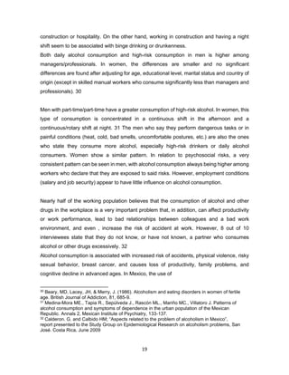 19
construction or hospitality. On the other hand, working in construction and having a night
shift seem to be associated with binge drinking or drunkenness.
Both daily alcohol consumption and high-risk consumption in men is higher among
managers/professionals. In women, the differences are smaller and no significant
differences are found after adjusting for age, educational level, marital status and country of
origin (except in skilled manual workers who consume significantly less than managers and
professionals). 30
Men with part-time/part-time have a greater consumption of high-risk alcohol. In women, this
type of consumption is concentrated in a continuous shift in the afternoon and a
continuous/rotary shift at night. 31 The men who say they perform dangerous tasks or in
painful conditions (heat, cold, bad smells, uncomfortable postures, etc.) are also the ones
who state they consume more alcohol, especially high-risk drinkers or daily alcohol
consumers. Women show a similar pattern. In relation to psychosocial risks, a very
consistent pattern can be seen in men, with alcohol consumption always being higher among
workers who declare that they are exposed to said risks. However, employment conditions
(salary and job security) appear to have little influence on alcohol consumption.
Nearly half of the working population believes that the consumption of alcohol and other
drugs in the workplace is a very important problem that, in addition, can affect productivity
or work performance, lead to bad relationships between colleagues and a bad work
environment, and even , increase the risk of accident at work. However, 8 out of 10
interviewees state that they do not know, or have not known, a partner who consumes
alcohol or other drugs excessively. 32
Alcohol consumption is associated with increased risk of accidents, physical violence, risky
sexual behavior, breast cancer, and causes loss of productivity, family problems, and
cognitive decline in advanced ages. In Mexico, the use of
30 Beary, MD, Lacey, JH, & Merry, J. (1986). Alcoholism and eating disorders in women of fertile
age. British Journal of Addiction, 81, 685-9.
31 Medina-Mora ME., Tapia R., Sepúlveda J., Rascón ML., Mariño MC., Villatoro J. Patterns of
alcohol consumption and symptoms of dependence in the urban population of the Mexican
Republic. Annals 2, Mexican Institute of Psychiatry, 133-137.
32 Calderon. G. and Calbido HM; “Aspects related to the problem of alcoholism in Mexico”,
report presented to the Study Group on Epidemiological Research on alcoholism problems, San
José. Costa Rica, June 2009
 