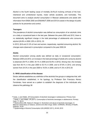 20
Alcohol is the fourth leading cause of mortality (8.4%),8 involving cirrhosis of the liver,
intentional and unintentional injuries, motor vehicle accidents, and homicides. This
document aims to analyze alcohol consumption in Mexican adolescents and adults with
information from ENSA 2000 and ENSANUT 2006 and 2012 to assist in the design of public
policies for its prevention and control.
Teenagers
The prevalence of alcohol consumption was defined as consumption of an alcoholic drink
on a daily or occasional basis in the last year. Between the years 2000 and 2012, there is
no statistically significant change in the total percentage of adolescents who consume
alcohol (24.8% in 2000; 25% in 2012). 33
In 2012, 28.8 and 21.2% of men and women, respectively, reported consuming alcohol. No
changes were observed in consumption compared to the year 2000.34
Adults
Alcohol consumption among adults was defined as daily or occasional consumption.
Between 2000 and 2012, an increase in the total percentage of adults who consume alcohol
is observed (39.7% in 2000, 34.1% in 2006 and 53.9% in 2012). Among men, the increase
was from 56.1% in the year 2000 to 53.1% in 2006, and to 67.8% in 2012, and among
women from 24.3% in the year 2000 to 18.5% in 2006, and to 41.3% in 2012.35
5.- WHO classification of the disease
Doctor Jellinek establishes as a definition of the alcoholic five groups or categories that, with
the classification established, in his typology, by Professor Don Francisco Alonso
Fernández, have served as a pattern to establish the diagnosis of the individuals who
observe this pathology.36
33 Aubà, J. and Villalbí, JR Consumption of alcoholic beverages in adolescence. Primary Care
3. 4Aubà, J. and Villalbí, JR (2011). Consumption of alcoholic beverages in adolescence. Primary
Care, 11, 26-31.
35 Medina-Mora ME, Natera G. Borges G. Alcoholism and abuse of alcoholic beverages. In:
Mexican observatory on tobacco, alcohol and other drugs. Editor; CONADIC, Ministry of Health,
Editorial; 15-25.
36 Epidemiology of Alcohol Consumption UN (UNODC 2011); 45-48, 2010
 