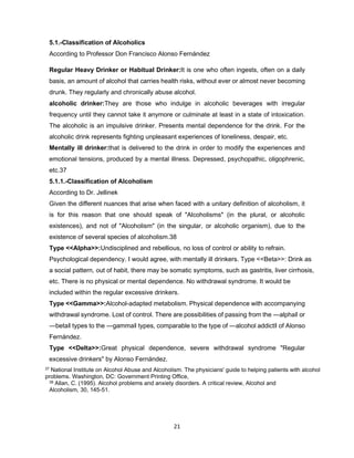 21
5.1.-Classification of Alcoholics
According to Professor Don Francisco Alonso Fernández
Regular Heavy Drinker or Habitual Drinker:It is one who often ingests, often on a daily
basis, an amount of alcohol that carries health risks, without ever or almost never becoming
drunk. They regularly and chronically abuse alcohol.
alcoholic drinker:They are those who indulge in alcoholic beverages with irregular
frequency until they cannot take it anymore or culminate at least in a state of intoxication.
The alcoholic is an impulsive drinker. Presents mental dependence for the drink. For the
alcoholic drink represents fighting unpleasant experiences of loneliness, despair, etc.
Mentally ill drinker:that is delivered to the drink in order to modify the experiences and
emotional tensions, produced by a mental illness. Depressed, psychopathic, oligophrenic,
etc.37
5.1.1.-Classification of Alcoholism
According to Dr. Jellinek
Given the different nuances that arise when faced with a unitary definition of alcoholism, it
is for this reason that one should speak of "Alcoholisms" (in the plural, or alcoholic
existences), and not of "Alcoholism" (in the singular, or alcoholic organism), due to the
existence of several species of alcoholism.38
Type <<Alpha>>:Undisciplined and rebellious, no loss of control or ability to refrain.
Psychological dependency. I would agree, with mentally ill drinkers. Type <<Beta>>: Drink as
a social pattern, out of habit, there may be somatic symptoms, such as gastritis, liver cirrhosis,
etc. There is no physical or mental dependence. No withdrawal syndrome. It would be
included within the regular excessive drinkers.
Type <<Gamma>>:Alcohol-adapted metabolism. Physical dependence with accompanying
withdrawal syndrome. Lost of control. There are possibilities of passing from the ―alpha‖ or
―beta‖ types to the ―gamma‖ types, comparable to the type of ―alcohol addict‖ of Alonso
Fernández.
Type <<Delta>>:Great physical dependence, severe withdrawal syndrome "Regular
excessive drinkers" by Alonso Fernández.
37 National Institute on Alcohol Abuse and Alcoholism. The physicians' guide to helping patients with alcohol
problems. Washington, DC: Government Printing Office,
38 Allan, C. (1995). Alcohol problems and anxiety disorders. A critical review, Alcohol and
Alcoholism, 30, 145-51.
 