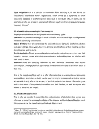 22
Type <<Epsilon>>:It is a periodic or intermittent form, ascribing it, in part, to the old
"dipsomania (intermittent form)". Dipsomania, which would be a syndrome in which
occasional episodes of alcohol ingestion stand out, in individuals who, in reality, are not
alcoholics or who are at least in a completely different way from others; in popular language,
"quarterly drinkers".
5.2.-Classification according to Psychology39
All people are alcoholics and are grouped into the following types:
Teetotaler:Those who do not enjoy or show a taste for alcoholic beverages do not generate
interest in continuing consumption.
Social drinkers:They are considered the second type and consume alcohol in activities
such as weddings, fifteen years, however, drinking is not the focus of their meeting and they
do not tolerate getting drunk.
Social Alcoholics:Those who usually get drunk at parties maintain some control over their
behavior, frequent places where they are customers, and drinking does not interfere with
their family or work.
alcoholics:Who are obviously identified by their behaviors associated with alcohol
consumption, unkempt physical appearance and total irresponsibility in the main areas of
their lives.
One of the objectives of this work is to offer information that is as accurate and accessible
as possible on alcoholism so that it can be used not only by professionals and other people
whose work directly affects the recovery of alcoholic patients, but also as informative guide
and for the action of the patients themselves and their families; as well as anyone who
wishes to delve into the subject.
5.3.-Practical Classification
That is why we consider it prudent to offer a classification of alcoholism that serves as a
reference to know the process of evolution of the disease and the individual location point.
Although we know the classifications of Jellinek, Marconi and
39 Allan, C. (1991). Psychological symptoms, psychiatric disorder and alcohol dependence among
men and women attending a community based voluntary agency and an Alcohol Treatment Unit.
British Journal of Addiction, 86, 419-427.
 