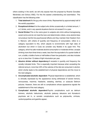 23
others existing in the world, we will only expose here the proposal by Ricardo Gonzáles
Menéndez and Ochoa (1992). For this the easiest understanding and assimilation. This
classification has the following order:
1. Total abstinent:It's the guy who never drinks. Represented by approximately half of
the world's population.
2. Exceptional drinker:It is the subject who drinks occasionally in a limited amount, 1
or 2 drinks, and in very special situations that do not exceed 5 in a year.
3. Social Drinker:This is the name given to subjects who drink without transgressing
social norms and do not meet the toxic and deterministic criteria, since alcohol does
not produce harmful bio-psychosocial effects and they maintain their freedom from
it. Marconi, with criteria of quantity and frequency of consumption, refers to a
category equivalent to this, which adjusts to environments with high rates of
alcoholism but which in Cuba we consider very flexible in its upper limit. This
category, which he calls moderate alcohol consumption or moderate drinker, accepts
drinking more than three times a week, less than the equivalent of a quarter bottle of
rum, a bottle, a bottle of wine or half bottles of beer low graduation, and also includes
up to no less than 12 states of light intoxication per year.
4. Abusive drinker without dependency:It exceeds in quantity and frequency the
socially indicated limits. This is especially important because when exceeding the
referred amount, more than 20% of the calories of the diet are consumed in alcohol,
which shortly leads to the establishment of physical dependence and the move to
the next category.
5. Uncomplicated alcoholic dependent: Physical dependence is established, which
is clinically expressed by the appearance during withdrawal of severe tremors,
nervousness, insomnia, headache, sweating, diarrhea, or subacute Delirium
pictures. However, there are still no complications whose appearance signals the
establishment of the next category.
6. Complicated alcoholic dependent:Psychic complications such as delirium
tremens, alcoholic hallucinosis, alcoholic jealousy delusions and Korsakov's
psychosis set in, or somatic complications such as polyneuritis, cirrhosis,
cardiomyopathies and gastritis appear.
 