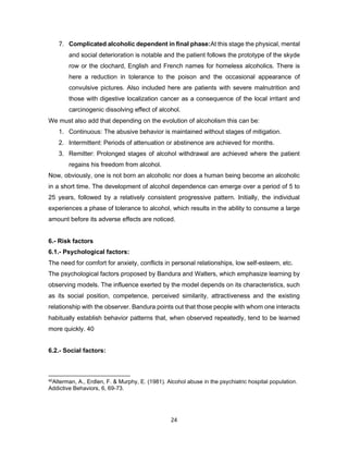 24
7. Complicated alcoholic dependent in final phase:At this stage the physical, mental
and social deterioration is notable and the patient follows the prototype of the skyde
row or the clochard, English and French names for homeless alcoholics. There is
here a reduction in tolerance to the poison and the occasional appearance of
convulsive pictures. Also included here are patients with severe malnutrition and
those with digestive localization cancer as a consequence of the local irritant and
carcinogenic dissolving effect of alcohol.
We must also add that depending on the evolution of alcoholism this can be:
1. Continuous: The abusive behavior is maintained without stages of mitigation.
2. Intermittent: Periods of attenuation or abstinence are achieved for months.
3. Remitter: Prolonged stages of alcohol withdrawal are achieved where the patient
regains his freedom from alcohol.
Now, obviously, one is not born an alcoholic nor does a human being become an alcoholic
in a short time. The development of alcohol dependence can emerge over a period of 5 to
25 years, followed by a relatively consistent progressive pattern. Initially, the individual
experiences a phase of tolerance to alcohol, which results in the ability to consume a large
amount before its adverse effects are noticed.
6.- Risk factors
6.1.- Psychological factors:
The need for comfort for anxiety, conflicts in personal relationships, low self-esteem, etc.
The psychological factors proposed by Bandura and Walters, which emphasize learning by
observing models. The influence exerted by the model depends on its characteristics, such
as its social position, competence, perceived similarity, attractiveness and the existing
relationship with the observer. Bandura points out that those people with whom one interacts
habitually establish behavior patterns that, when observed repeatedly, tend to be learned
more quickly. 40
6.2.- Social factors:
40Alterman, A., Erdlen, F. & Murphy, E. (1981). Alcohol abuse in the psychiatric hospital population.
Addictive Behaviors, 6, 69-73.
 