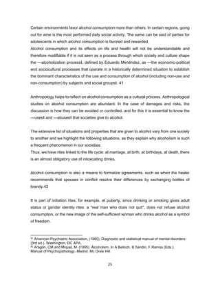 25
Certain environments favor alcohol consumption more than others. In certain regions, going
out for wine is the most performed daily social activity. The same can be said of parties for
adolescents in which alcohol consumption is favored and rewarded.
Alcohol consumption and its effects on life and health will not be understandable and
therefore modifiable if it is not seen as a process through which society and culture shape
the ―alcoholization process‖, defined by Eduardo Menéndez. as ―the economic-political
and sociocultural processes that operate in a historically determined situation to establish
the dominant characteristics of the use and consumption of alcohol (including non-use and
non-consumption) by subjects and social groups‖. 41
Anthropology helps to reflect on alcohol consumption as a cultural process. Anthropological
studies on alcohol consumption are abundant. In the case of damages and risks, the
discussion is how they can be avoided or controlled, and for this it is essential to know the
―uses‖ and ―abuses‖ that societies give to alcohol.
The extensive list of situations and properties that are given to alcohol vary from one society
to another and we highlight the following situations, as they explain why alcoholism is such
a frequent phenomenon in our societies:
Thus, we have rites linked to the life cycle: at marriage, at birth, at birthdays, at death, there
is an almost obligatory use of intoxicating drinks.
Alcohol consumption is also a means to formalize agreements, such as when the healer
recommends that spouses in conflict resolve their differences by exchanging bottles of
brandy.42
It is part of initiation rites, for example, at puberty, since drinking or smoking gives adult
status or gender identity rites: a "real man who does not quit", does not refuse alcohol
consumption, or the new image of the self-sufficient woman who drinks alcohol as a symbol
of freedom.
41 American Psychiatric Association, (1980). Diagnostic and statistical manual of mental disorders
(3rd ed.). Washington, DC APA.
42 Aragón, CM and Miquel, M. (1995). Alcoholism. In A Belloch, B Sandin, F Ramos (Eds.).
Manual of Psychopathology. Madrid. Mc Graw Hill.
 