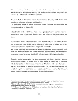 26
It is a remedy for certain diseases, or it is used to withstand cold, fatigue, pain and even to
ward off hunger. It is given the property of food, appetizer and digestive, which is why it is
common for it to be a daily part of the subject's diet.
Due to its effects on the nervous system, it gives a sense of security and facilitates social
coexistence in the case of family or public parties.
The pleasurable effect of sexual disinhibition causes "escapes" or permissions that
otherwise would not be allowed. 43
Let's add to this mix the publicity and the enormous (giant) profits of the alcohol industry and
governments, since it gives them political control and foreign exchange income through
taxes.
So far we have the two extreme situations where the limits between one and the other are
very indefinite. On the one hand, the consumption of alcohol in a “moderate” and socially
controlled way that has social functions and possible benefits.44
And, on the other hand, alcoholism with an enormous social and human cost that is much
more than a medical problem that causes enormous economic losses (for example work
absenteeism), material damage (accidents), violence, social and family disintegration.
Excessive alcohol consumption has been associated with factors that have become
accentuated in modern societies such as: high levels of stress due to demands,
individualism and competitiveness; enormous loads of frustration in the face of unresolved
needs or expectations; a consumer culture that falsely tries to solve problems45 and that
have their origin in bad relationships and bad social conditions; a powerful alcohol industry
like the tobacco industry and “sophisticated” forms of political control.
43 Baca-Baldomero, E. (1999). Preface. In: M. Bernardo Arroyo and M. Roca Bennasar (Eds.).
Personality disorders. Evaluation and treatment. Barcelona. Masson.
44 Bibb, J. & Chambless, D. (1986). Alcohol use and abuse among diagnosed agoraphobics.
Behavior Research and therapy, 24, 49-58.
Four. Five Bertera, JH and Parsons, OA (1978). Impaired visual search in alcoholics. Alcoholism:
Clinical and Experimental Research,2, 9-14.
 