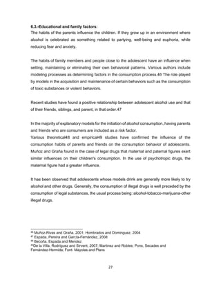 27
6.3.-Educational and family factors:
The habits of the parents influence the children. If they grow up in an environment where
alcohol is celebrated as something related to partying, well-being and euphoria, while
reducing fear and anxiety.
The habits of family members and people close to the adolescent have an influence when
setting, maintaining or eliminating their own behavioral patterns. Various authors include
modeling processes as determining factors in the consumption process.46 The role played
by models in the acquisition and maintenance of certain behaviors such as the consumption
of toxic substances or violent behaviors.
Recent studies have found a positive relationship between adolescent alcohol use and that
of their friends, siblings, and parent, in that order.47
In the majority of explanatory models for the initiation of alcohol consumption, having parents
and friends who are consumers are included as a risk factor.
Various theoretical48 and empirical49 studies have confirmed the influence of the
consumption habits of parents and friends on the consumption behavior of adolescents.
Muñoz and Graña found in the case of legal drugs that maternal and paternal figures exert
similar influences on their children's consumption. In the use of psychotropic drugs, the
maternal figure had a greater influence.
It has been observed that adolescents whose models drink are generally more likely to try
alcohol and other drugs. Generally, the consumption of illegal drugs is well preceded by the
consumption of legal substances, the usual process being: alcohol-tobacco-marijuana-other
illegal drugs.
46 Muñoz-Rivas and Graña, 2001; Hombrados and Dominguez, 2004
47 Espada, Pereira and García-Fernández, 2008
48 Becoña, Espada and Mendez
49De la Villa, Rodríguez and Sirvent, 2007; Martinez and Robles; Pons, Secades and
Fernández-Hermida; Font- Mayolas and Plans
 