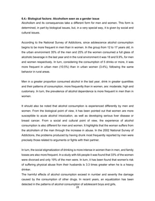 28
6.4.- Biological factors: Alcoholism seen as a gender issue
Alcoholism and its consequences take a different form for men and women. This form is
determined, in part by biological issues, but, in a very special way, it is given by social and
cultural issues.
According to the National Survey of Addictions, since adolescence alcohol consumption
begins to be more frequent in men than in women. In the group from 12 to 17 years old, in
the urban environment 35% of the men and 25% of the women consumed a full glass of
alcoholic beverage in the last year and in the rural environment it was 18 and 9.9%, for men
and women respectively. In turn, considering the consumption of 5 drinks or more, it was
more frequent in urban men (10.5%) than in urban women (3.4%), following the same
behavior in rural areas.
Men in a greater proportion consumed alcohol in the last year, drink in greater quantities
and their patterns of consumption, more frequently than in women, are: moderate, high and
customary. In turn, the prevalence of alcohol dependence is more frequent in men than in
women.
It should also be noted that alcohol consumption is experienced differently by men and
women. From the biological point of view, it has been pointed out that women are more
susceptible to acute alcohol intoxication, as well as developing serious liver disease or
breast cancer. From a social and cultural point of view, the experience of alcohol
consumption is also different for men and women. It highlights that the woman suffers from
the alcoholism of the man through the increase in abuse. In the 2002 National Survey of
Addictions, the problems produced by having drunk most frequently reported by men were
precisely those related to arguments or fights with their partner.
In turn, the social stigmatization of drinking is more intense in women than in men, and family
losses are also more frequent. In a study with AA people it was found that 33% of the women
were divorced and only 19% of the men were. In turn, it has been found that women's risk
of suffering physical abuse from their husbands is 3.3 times greater when he is a heavy
drinker.
The harmful effects of alcohol consumption exceed in number and severity the damage
caused by the consumption of other drugs. In recent years, an equalization has been
detected in the patterns of alcohol consumption of adolescent boys and girls,
 