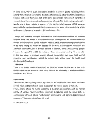 29
In some cases, there is even a reversal in the trend in favor of greater risk consumption
among them. This fact is worrisome due to the differential aspects of alcohol metabolization
between both sexes that means that, for the same consumption, women reach higher blood
concentrations than men and, therefore, are more affected. This fact is mainly explained by
two factors: a lower activity in women of the alcohol-dehydrogenase (ADH) enzyme
responsible for metabolizing alcohol and a lower amount of water in the female body, which
facilitates a higher rate of absorption of the substance. .fifty
The age, sex and other biological characteristics of the consumer determine the different
degrees of risk. The degree of exposure to alcoholic beverages and the circumstances and
context in which ingestion occurs also come into play. Thus, alcohol consumption ranks third
in the world among risk factors for disease and disability; in the Western Pacific and the
Americas it ranks first, and in Europe, second. In addition, some 320,000 young people
between the ages of 15 and 29 die of alcohol-related causes, representing 9% of mortality
in this age group. In pregnant women, alcohol consumption can cause fetal alcohol
syndrome and complications related to preterm birth, which impair the health and
development of newborns.
7.- Etiology
There is no defined cause of alcoholism but there are factors that may play a role in its
development. People with an alcoholic family member are more likely to develop alcoholism
than others who do not.
8.- Anatomy
A few minutes after ingesting alcohol, it passes into the bloodstream where it can remain for
several hours and from which it exerts its action on the various organs of the body.
Firstly, ethanol affects the normal functioning of the brain, as it interferes with the normal
activity of various neurotransmitters (chemical compounds used by nerve cells to
communicate with each other). Fundamentally aminobuteric acid (gamma, dopamine and
serotonin). This explains the effects felt by all
fifty Franciscus, 2007
 