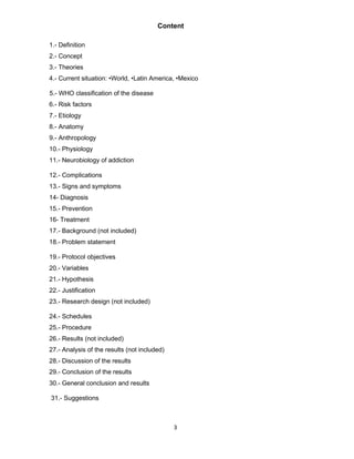 3
Content
1.- Definition
2.- Concept
3.- Theories
4.- Current situation: •World, •Latin America, •Mexico
5.- WHO classification of the disease
6.- Risk factors
7.- Etiology
8.- Anatomy
9.- Anthropology
10.- Physiology
11.- Neurobiology of addiction
12.- Complications
13.- Signs and symptoms
14- Diagnosis
15.- Prevention
16- Treatment
17.- Background (not included)
18.- Problem statement
19.- Protocol objectives
20.- Variables
21.- Hypothesis
22.- Justification
23.- Research design (not included)
24.- Schedules
25.- Procedure
26.- Results (not included)
27.- Analysis of the results (not included)
28.- Discussion of the results
29.- Conclusion of the results
30.- General conclusion and results
31.- Suggestions
 
