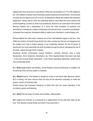 30
people when they consume it in abundance. When the concentration is 0.1% (100 milligrams
per 100 milliliters of blood) most individuals present euphoria and disinhibition. As the levels
increase and the figures are 0.2% to 0.3%, its depressant effects are evident with excessive
sleepiness. Values above 0.35% are potentially lethal as they affect the nerve centers that
control breathing. Contrary to what may be believed, alcohol is not a stimulant of the Central
Nervous System but a depressant of it, since the initial sensation of euphoria and
disinhibition is followed by a state of drowsiness with blurred vision, muscular incoordination,
increased time response, decreased ability to attend and understand, muscle fatigue, etc.
.
Ethanol affects the entire body, however one of the most affected organs is the liver. This
fulfills the mission of transforming alcohol into other substances that are not dangerous for
the subject, but it has a limited capacity: it can metabolize between 20 and 30 grams of
alcohol per hour and meanwhile the drink circulates through the blood, damaging the rest of
the body. organs through which it passes.
Excessive alcohol consumption causes heartburn, vomiting, diarrhea, drop in body
temperature, thirst, headache, dehydration, etc. If the ingested doses have been very high
- in the case of acute ethylic intoxication - it can induce respiratory depression, ethylic coma
and occasionally death.
8.1.- Brain:degeneration and atrophy. As the fluidity of neural membranes is modified, the
functioning of the nervous system is impaired.
8.2.- Blood:Anemia: This disease is caused by a lack of red blood cells. Because vitamin
B12 is lacking, the bone marrow does not have all the elements necessary to make the
proper number of red blood cells.
Alcohol abuse that increases resistance to blood flow and can cause disorders in the
circulatory system and bleeding.
8.3.- Heart:The full range of cardiac abnormalities. (Myocarditis).
8.4.- Liver:Liver cirrhosis: it is produced by a degeneration of the cells that make up the
liver. This disease evolves slowly and when it has advanced, it
 